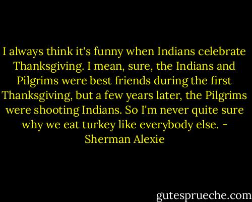 I always think it's funny when Indians celebrate Thanksgiving. I mean, sure, the Indians and Pilgrims were best friends during the first Thanksgiving, but a few years later, the Pilgrims were shooting Indians.<br />So I'm never quite sure why we eat turkey like everybody else. - Sherman Alexie