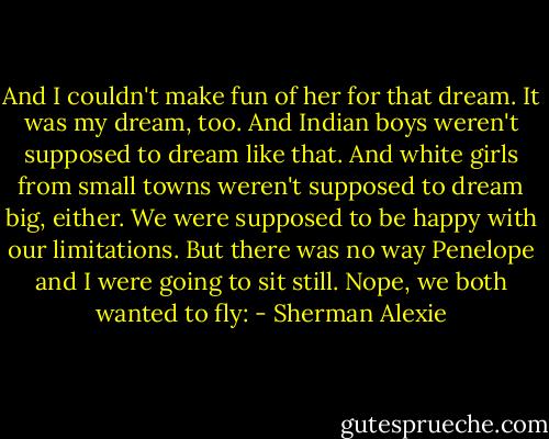 And I couldn't make fun of her for that dream. It was my dream, too. And Indian boys weren't supposed to dream like that. And white girls from small towns weren't supposed to dream big, either.<br />We were supposed to be happy with our limitations. But there was no way Penelope and I were going to sit still. Nope, we both wanted to fly: - Sherman Alexie