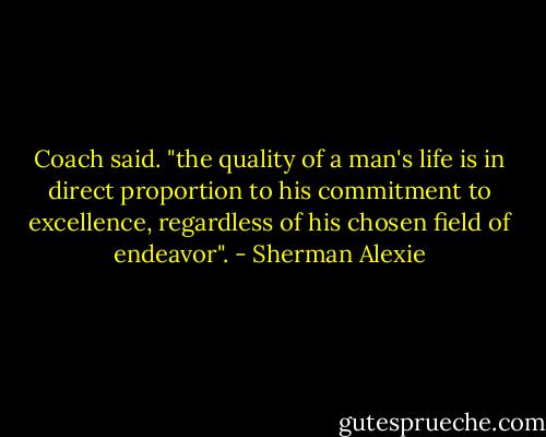 Coach said. "the quality of a man's life is in direct proportion to his commitment to excellence, regardless of his chosen field of endeavor". - Sherman Alexie