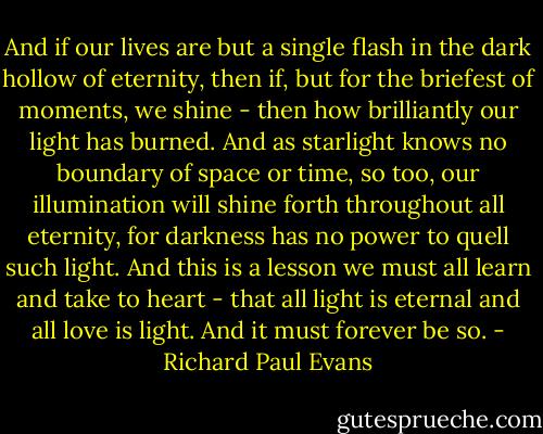 And if our lives are but a single flash in the dark hollow of eternity, then if, but for the briefest of moments, we shine - then how brilliantly our light has burned. And as starlight knows no boundary of space or time, so too, our illumination will shine forth throughout all eternity, for darkness has no power to quell such light. And this is a lesson we must all learn and take to heart - that all light is eternal and all love is light. And it must forever be so. - Richard Paul Evans