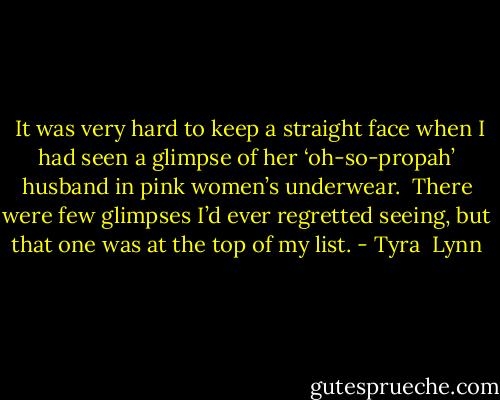  It was very hard to keep a straight face when I had seen a glimpse of her ‘oh-so-propah’ husband in pink women’s underwear.  There were few glimpses I’d ever regretted seeing, but that one was at the top of my list. - Tyra  Lynn