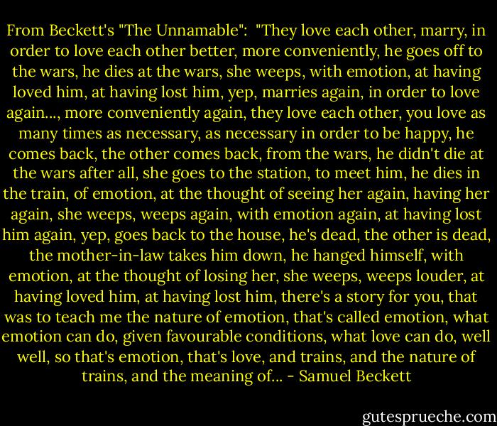 From Beckett's "The Unnamable":<br /><br />"They love each other, marry, in order to love each other better, more conveniently, he goes off to the wars, he dies at the wars, she weeps, with emotion, at having loved him, at having lost him, yep, marries again, in order to love again..., more conveniently again, they love each other, you love as many times as necessary, as necessary in order to be happy, he comes back, the other comes back, from the wars, he didn't die at the wars after all, she goes to the station, to meet him, he dies in the train, of emotion, at the thought of seeing her again, having her again, she weeps, weeps again, with emotion again, at having lost him again, yep, goes back to the house, he's dead, the other is dead, the mother-in-law takes him down, he hanged himself, with emotion, at the thought of losing her, she weeps, weeps louder, at having loved him, at having lost him, there's a story for you, that was to teach me the nature of emotion, that's called emotion, what emotion can do, given favourable conditions, what love can do, well well, so that's emotion, that's love, and trains, and the nature of trains, and the meaning of... - Samuel Beckett