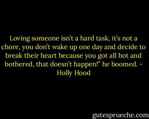 Loving someone isn’t a hard task, it’s not a chore, you don’t wake up one day and decide to break their heart because you got all hot and bothered, that doesn’t happen!” he boomed. - Holly Hood