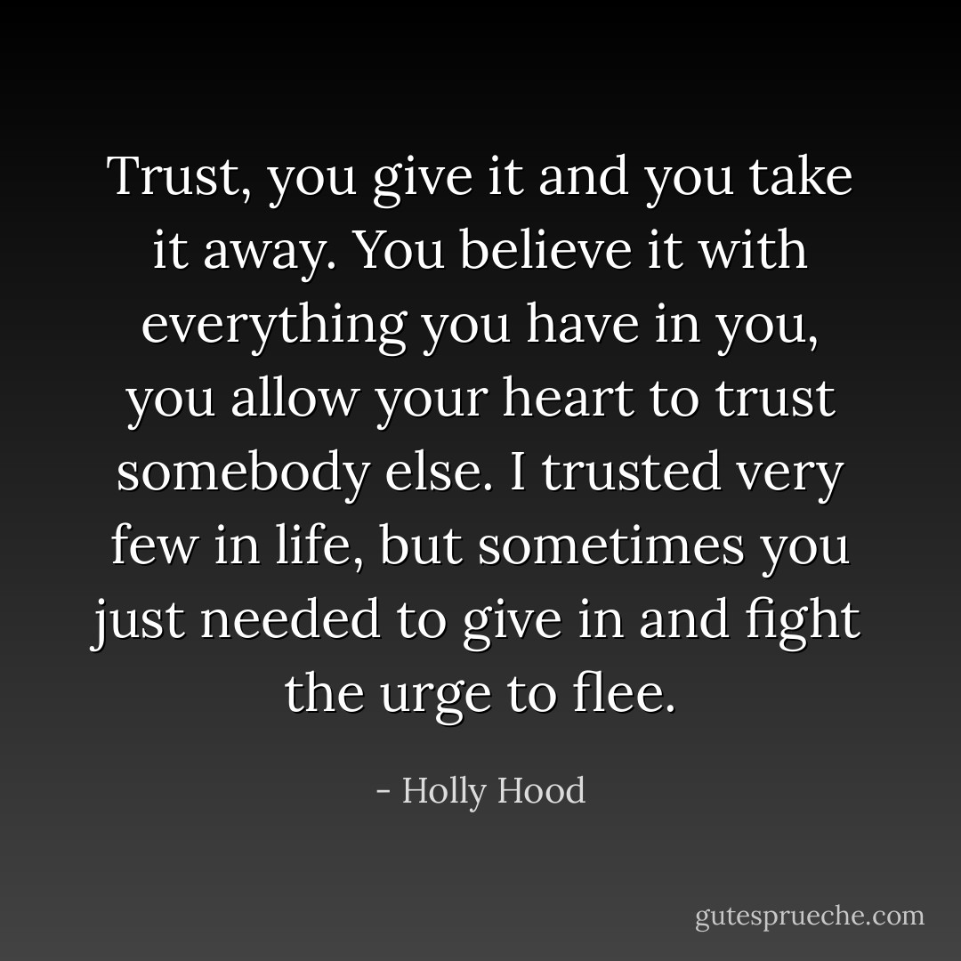 Trust, you give it and you take it away. You believe it with everything you have in you, you allow your heart to trust somebody else. I trusted very few in life, but sometimes you just needed to give in and fight the urge to flee. - Holly Hood