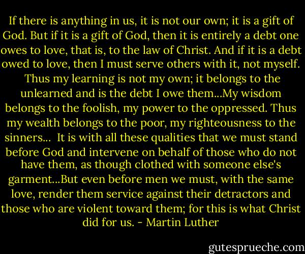 If there is anything in us, it is not our own; it is a gift of God. But if it is a gift of God, then it is entirely a debt one owes to love, that is, to the law of Christ. And if it is a debt owed to love, then I must serve others with it, not myself.<br /><br />Thus my learning is not my own; it belongs to the unlearned and is the debt I owe them...My wisdom belongs to the foolish, my power to the oppressed. Thus my wealth belongs to the poor, my righteousness to the sinners...<br /><br />It is with all these qualities that we must stand before God and intervene on behalf of those who do not have them, as though clothed with someone else's garment...But even before men we must, with the same love, render them service against their detractors and those who are violent toward them; for this is what Christ did for us. - Martin Luther