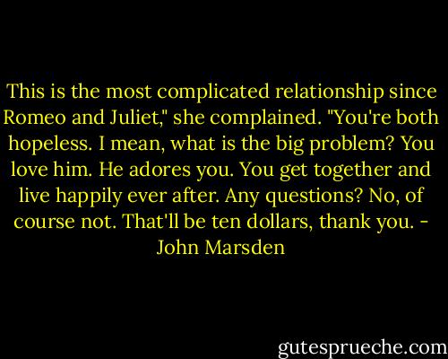 This is the most complicated relationship since Romeo and Juliet," she complained. "You're<br />both hopeless. I mean, what is the big problem? You love him. He adores you. You get together and live happily ever after. Any<br />questions? No, of course not. That'll be ten dollars, thank you. - John Marsden