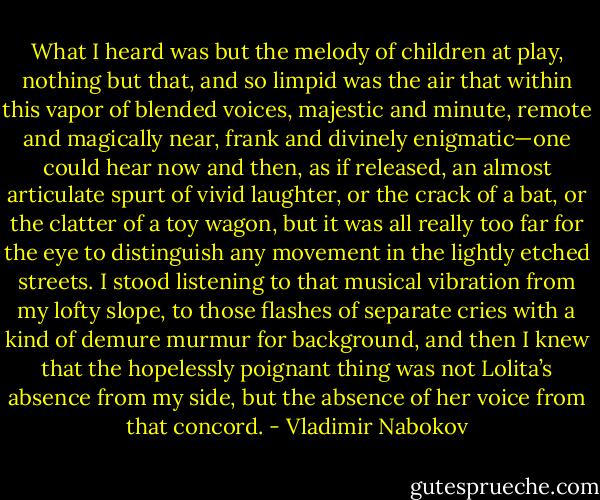 What I heard was but the melody of children at play, nothing but that, and so limpid was the air that within this vapor of blended voices, majestic and minute, remote and magically near, frank and divinely enigmatic—one could hear now and then, as if released, an almost articulate spurt of vivid laughter, or the crack of a bat, or the clatter of a toy wagon, but it was all really too far for the eye to distinguish any movement in the lightly etched streets. I stood listening to that musical vibration from my lofty slope, to those flashes of separate cries with a kind of demure murmur for background, and then I knew that the hopelessly poignant thing was not Lolita’s absence from my side, but the absence of her voice from that concord. - Vladimir Nabokov