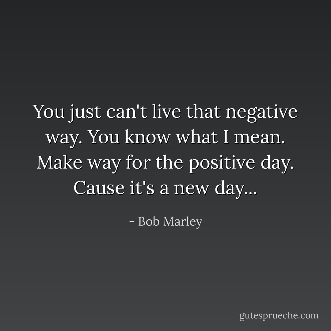 You just can't live that negative way.<br />You know what I mean. Make way for the positive day. Cause it's a new day... - Bob Marley