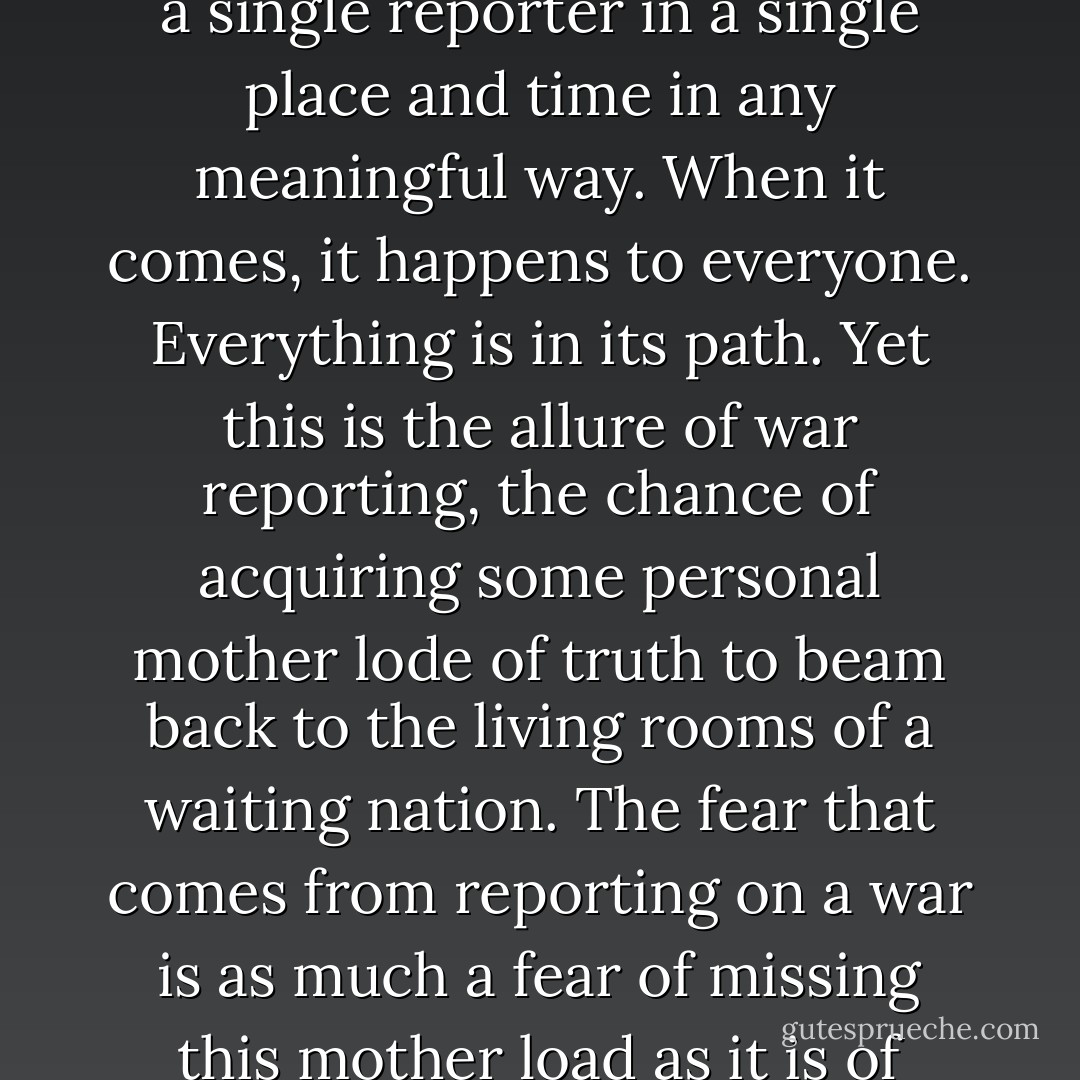 One of the great myths about war is that there is a ground zero, a center stage, where the terrible forces unleashed by it can be witnessed, recounted, and replayed like the launching of a rocket. War is a human activity far too large to be contained in the experience of a single reporter in a single place and time in any meaningful way. When it comes, it happens to everyone. Everything is in its path. Yet this is the allure of war reporting, the chance of acquiring some personal mother lode of truth to beam back to the living rooms of a waiting nation. The fear that comes from reporting on a war is as much a fear of missing this mother load as it is of being injured or killed in battle, and it sets reporters apart from the people who have to fight wars. Soldiers have their own agonies to think about as a battle approaches. Missing the war is not generally one of them. - John Hockenberry