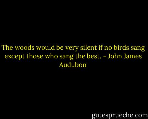 The woods would be very silent if no birds sang except those who sang the best. - John James Audubon