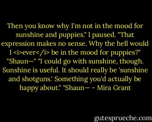 Then you know why I'm not in the mood for sunshine and puppies." I paused. "That expression makes no sense. Why the hell would I <i>ever</i> be in the mood for puppies?"<br />"Shaun—"<br />"I could go with sunshine, though. Sunshine is useful. It should really be 'sunshine and shotguns.' Something you'd actually be happy about."<br />"Shaun— - Mira Grant