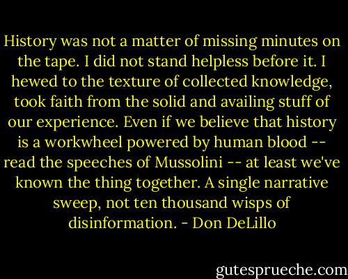 History was not a matter of missing minutes on the tape. I did not stand helpless before it. I hewed to the texture of collected knowledge, took faith from the solid and availing stuff of our experience. Even if we believe that history is a workwheel powered by human blood -- read the speeches of Mussolini -- at least we've known the thing together. A single narrative sweep, not ten thousand wisps of disinformation. - Don DeLillo