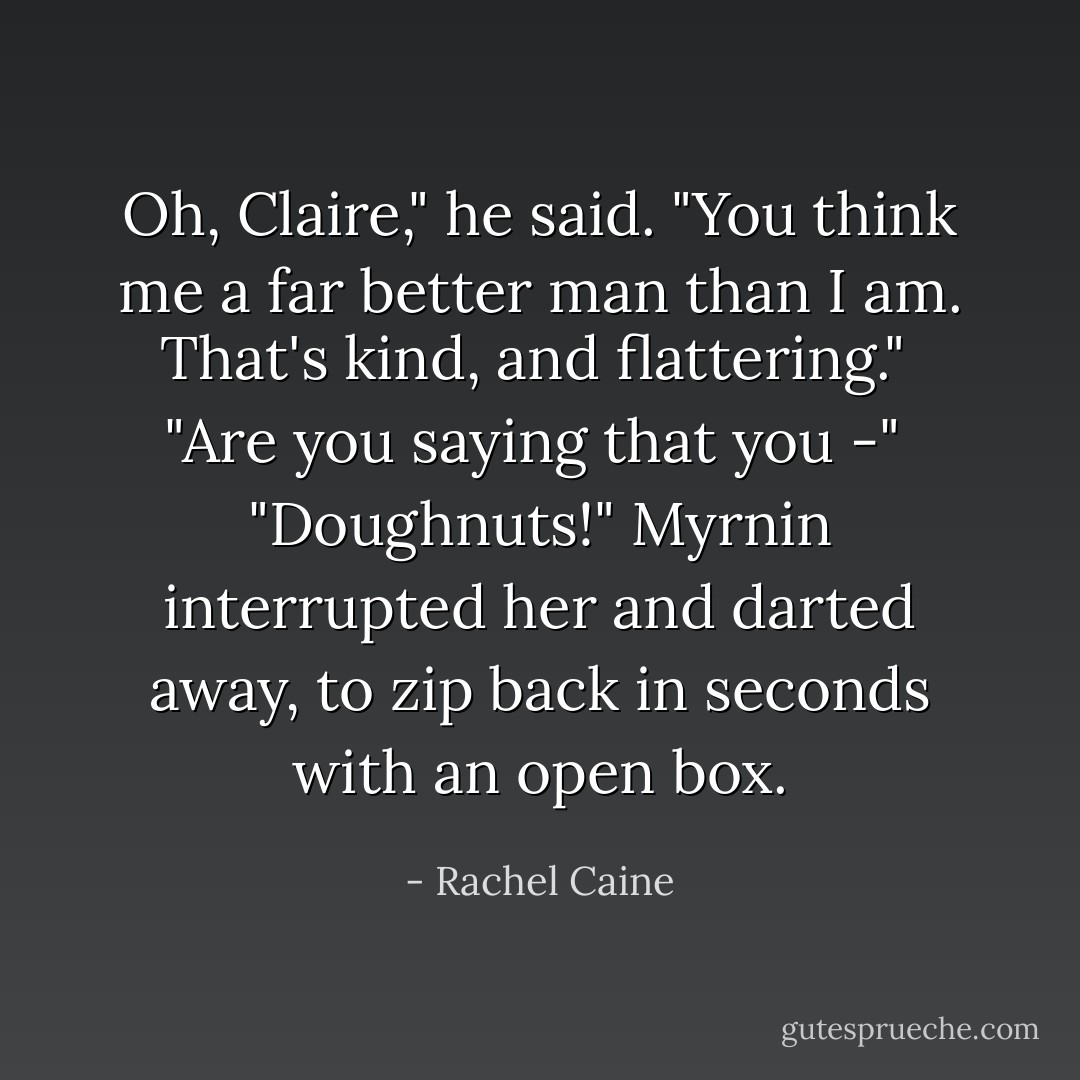 Oh, Claire," he said. "You think me a far better man than I am. That's kind, and flattering." <br />"Are you saying that you -"<br /><br />"Doughnuts!" Myrnin interrupted her and darted away, to zip back in seconds with an open box. - Rachel Caine