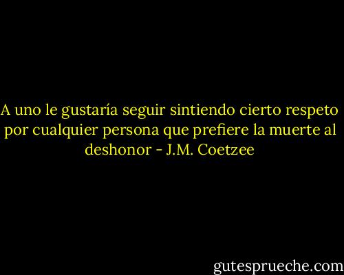 A uno le gustaría seguir sintiendo cierto respeto por cualquier persona que prefiere la muerte al deshonor - J.M. Coetzee