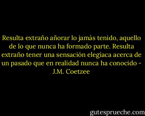 Resulta extraño añorar lo jamás tenido, aquello de lo que nunca ha formado parte. Resulta extraño tener una sensación elegíaca acerca de un pasado que en realidad nunca ha conocido - J.M. Coetzee
