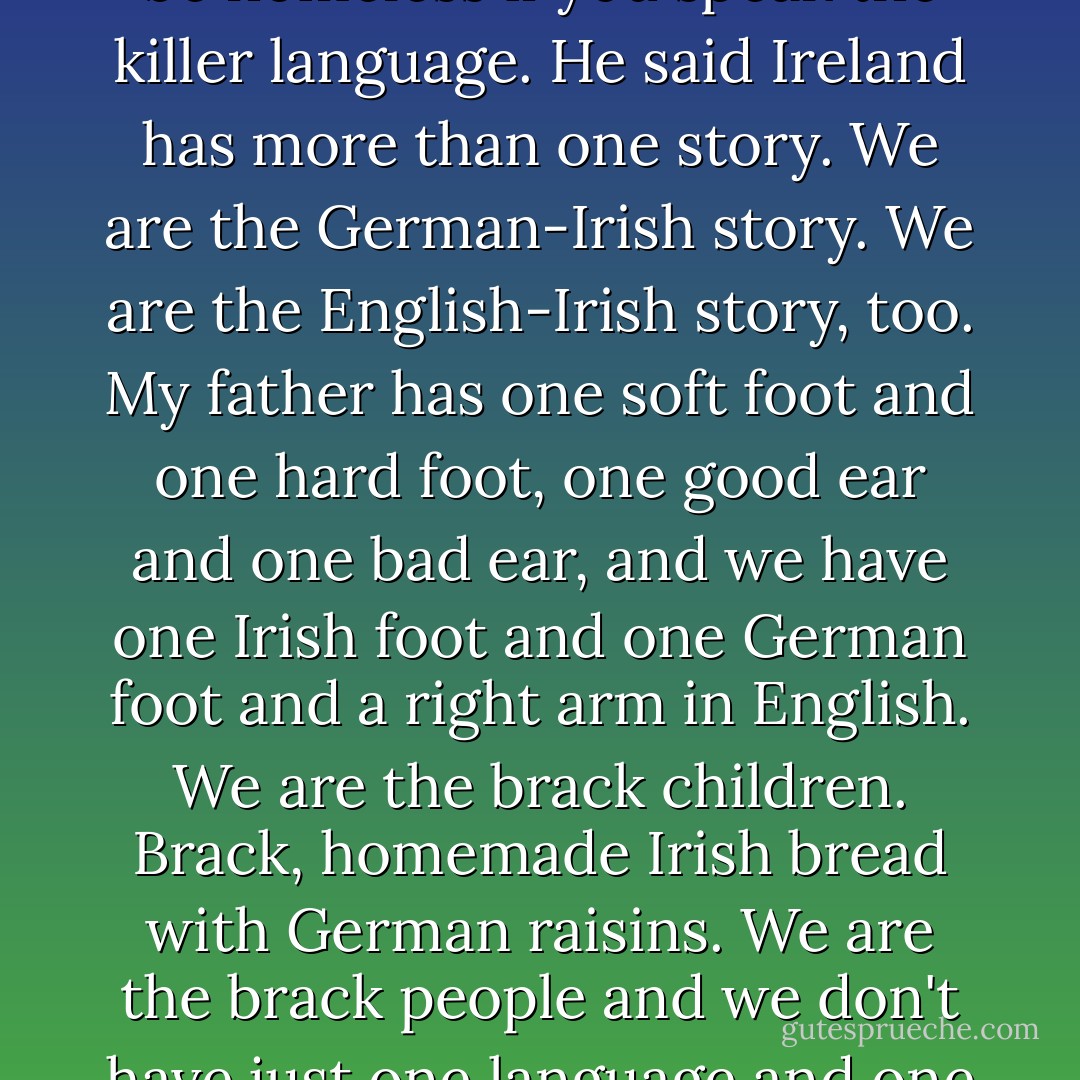 He said you have to be on the side of the losers, the people with bad lungs. You have to be with those who are homesick and can't breathe very well in Ireland. He said it makes no sense to hold a stone in your hand. A lot more people would be homeless if you speak the killer language. He said Ireland has more than one story. We are the German-Irish story. We are the English-Irish story, too. My father has one soft foot and one hard foot, one good ear and one bad ear, and we have one Irish foot and one German foot and a right arm in English. We are the brack children. Brack, homemade Irish bread with German raisins. We are the brack people and we don't have just one language and one history. We sleep in German and we dream in Irish. We laugh in Irish and we cry in German. We are silent in German and we speak in English. We are the speckled people. - Hugo Hamilton