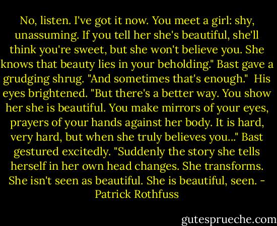 No, listen. I've got it now. You meet a girl: shy, unassuming. If you tell her she's beautiful, she'll think you're sweet, but she won't believe you. She knows that beauty lies in your beholding." Bast gave a grudging shrug. "And sometimes that's enough."<br /><br />His eyes brightened. "But there's a better way. You show her she is beautiful. You make mirrors of your eyes, prayers of your hands against her body. It is hard, very hard, but when she truly believes you..." Bast gestured excitedly. "Suddenly the story she tells herself in her own head changes. She transforms. She isn't seen as beautiful. She is beautiful, seen. - Patrick Rothfuss