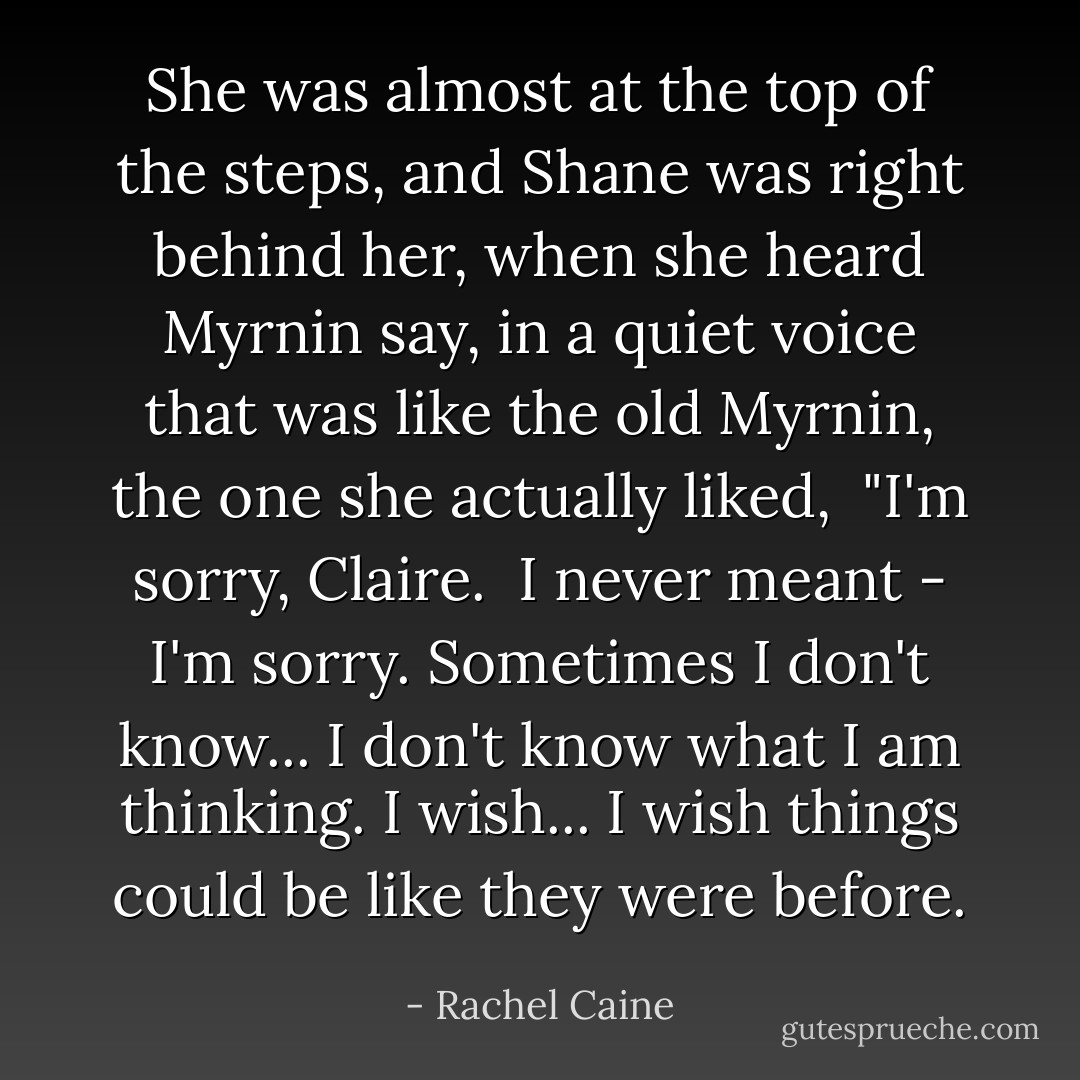 She was almost at the top of the steps, and Shane was right behind her, when she heard Myrnin say, in a quiet voice that was like the old Myrnin, the one she actually liked, <br />"I'm sorry, Claire. <br />I never meant - I'm sorry. Sometimes I don't know... I don't know what I am thinking. I wish... I wish things could be like they were before. - Rachel Caine