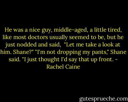 He was a nice guy, middle-aged, a little tired, like most doctors usually seemed to be, but he just nodded and said, <br />"Let me take a look at him. Shane?"<br />"I'm not dropping my pants," Shane said. "I just thought I'd say that up front. - Rachel Caine