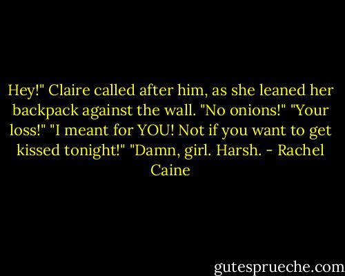 Hey!" Claire called after him, as she leaned her backpack against the wall.<br />"No onions!"<br />"Your loss!"<br />"I meant for YOU! Not if you want to get kissed tonight!"<br />"Damn, girl. Harsh. - Rachel Caine