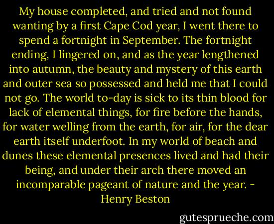My house completed, and tried and not found wanting by a first Cape Cod year, I went there to spend a fortnight in September. The fortnight ending, I lingered on, and as the year lengthened into autumn, the beauty and mystery of this earth and outer sea so possessed and held me that I could not go. The world to-day is sick to its thin blood for lack of elemental things, for fire before the hands, for water welling from the earth, for air, for the dear earth itself underfoot. In my world of beach and dunes these elemental presences lived and had their being, and under their arch there moved an incomparable pageant of nature and the year. - Henry Beston