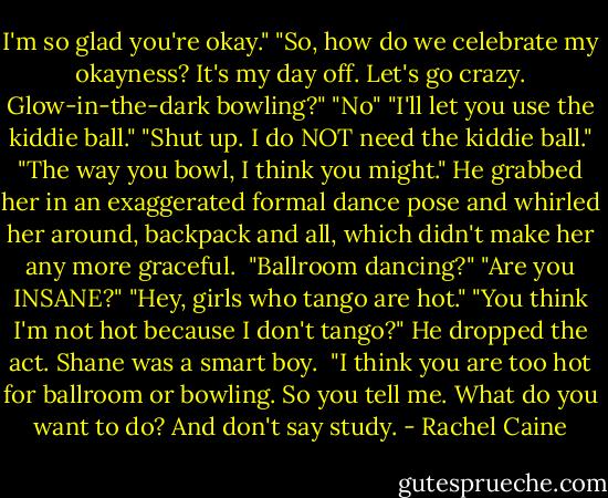 I'm so glad you're okay."<br />"So, how do we celebrate my okayness? It's my day off. Let's go crazy. Glow-in-the-dark bowling?"<br />"No"<br />"I'll let you use the kiddie ball."<br />"Shut up. I do NOT need the kiddie ball."<br />"The way you bowl, I think you might."<br />He grabbed her in an exaggerated formal dance pose and whirled her around, backpack and all, which didn't make her any more graceful. <br />"Ballroom dancing?"<br />"Are you INSANE?"<br />"Hey, girls who tango are hot."<br />"You think I'm not hot because I don't tango?"<br />He dropped the act. Shane was a smart boy. <br />"I think you are too hot for ballroom or bowling. So you tell me. What do you want to do? And don't say study. - Rachel Caine