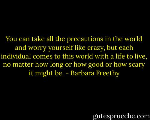 You can take all the precautions in the world and worry yourself like crazy, but each individual comes to this world with a life to live, no matter how long or how good or how scary it might be. - Barbara Freethy