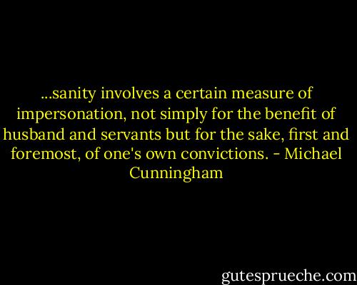 ...sanity involves a certain measure of impersonation, not simply for the benefit of husband and servants but for the sake, first and foremost, of one's own convictions. - Michael Cunningham