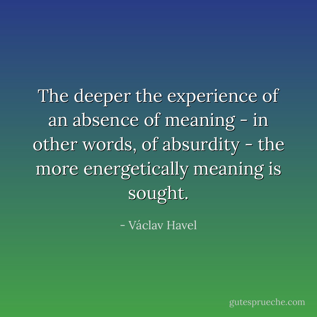 The deeper the experience of an absence of meaning - in other words, of absurdity - the more energetically meaning is sought. - Václav Havel