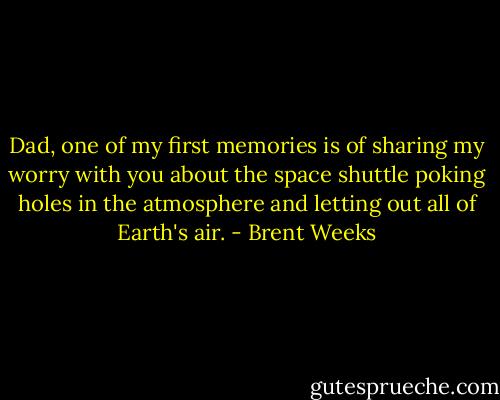 Dad, one of my first memories is of sharing my worry with you about the space shuttle poking holes in the atmosphere and letting out all of Earth's air. - Brent Weeks