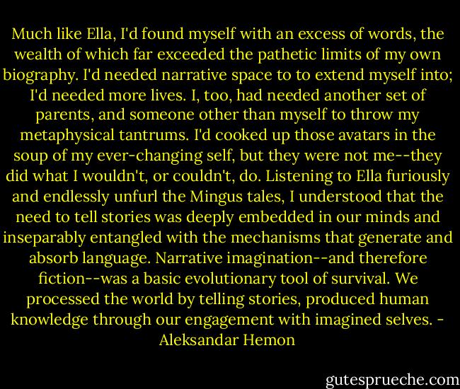 Much like Ella, I'd found myself with an excess of words, the wealth of which far exceeded the pathetic limits of my own biography. I'd needed narrative space to to extend myself into; I'd needed more lives. I, too, had needed another set of parents, and someone other than myself to throw my metaphysical tantrums. I'd cooked up those avatars in the soup of my ever-changing self, but they were not me--they did what I wouldn't, or couldn't, do. Listening to Ella furiously and endlessly unfurl the Mingus tales, I understood that the need to tell stories was deeply embedded in our minds and inseparably entangled with the mechanisms that generate and absorb language. Narrative imagination--and therefore fiction--was a basic evolutionary tool of survival. We processed the world by telling stories, produced human knowledge through our engagement with imagined selves. - Aleksandar Hemon