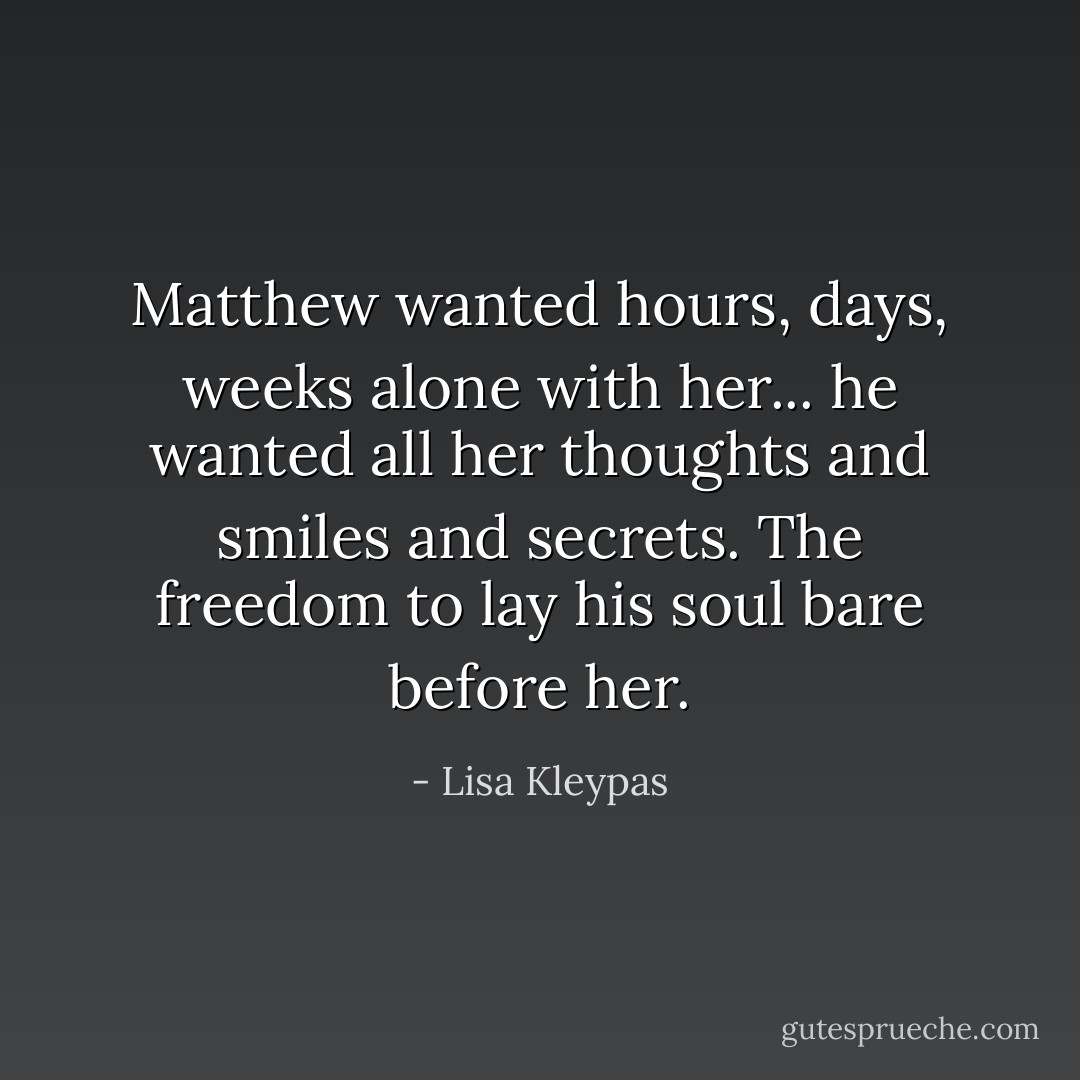 Matthew wanted hours, days, weeks alone with her... he wanted all her thoughts and smiles and secrets. The freedom to lay his soul bare before her. - Lisa Kleypas