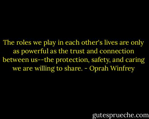 The roles we play in each other's lives are only as powerful as the trust and connection between us--the protection, safety, and caring we are willing to share. - Oprah Winfrey