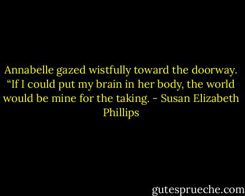 Annabelle gazed wistfully toward the doorway. “If I could put my brain in her body, the world would be mine for the taking. - Susan Elizabeth Phillips
