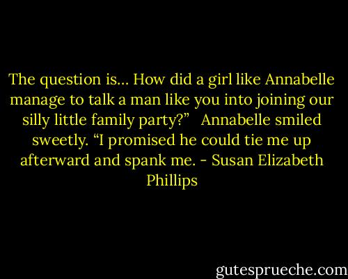 The question is… How did a girl like Annabelle manage to talk a man like you into joining our silly little family party?” <br /><br />Annabelle smiled sweetly. “I promised he could tie me up afterward and spank me. - Susan Elizabeth Phillips