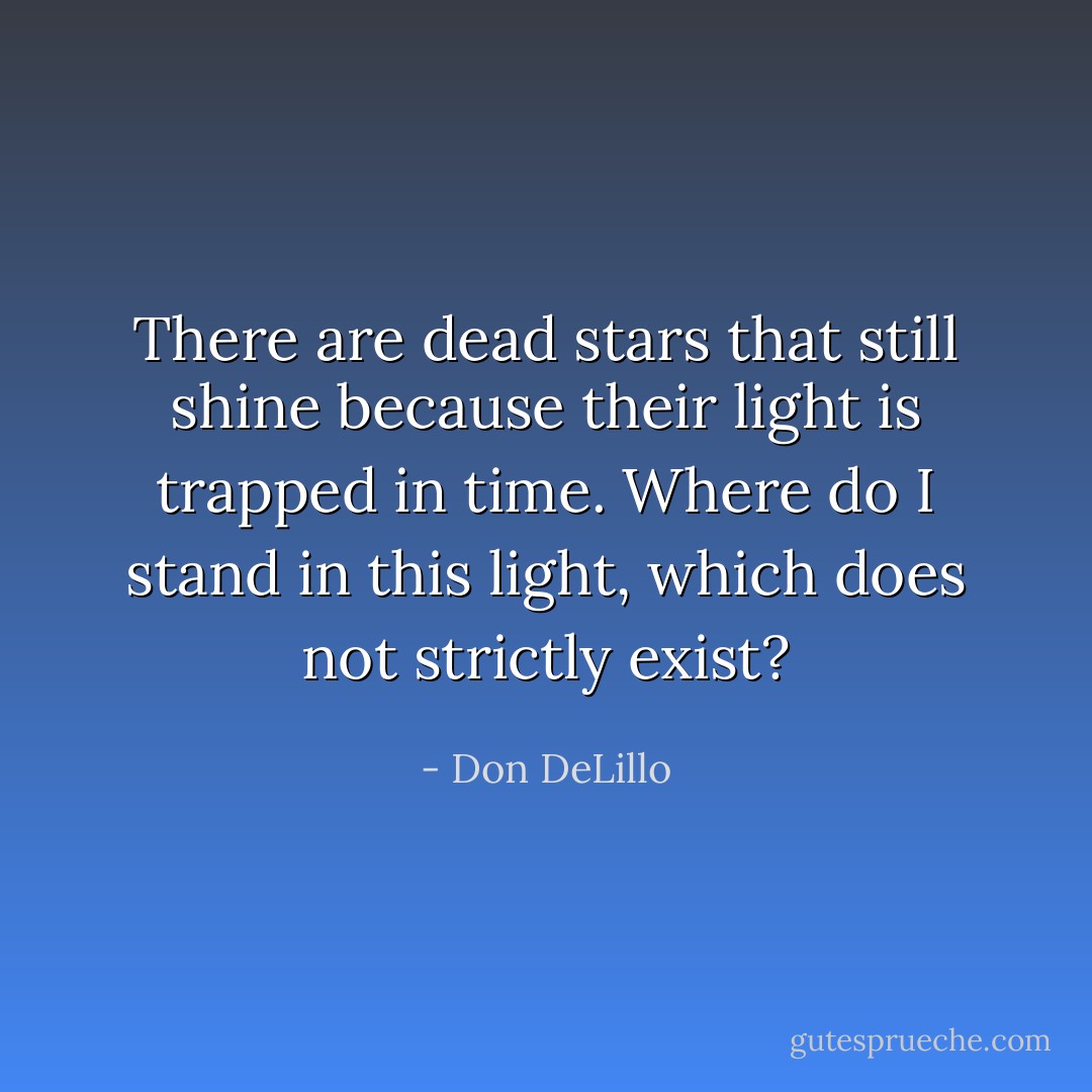 There are dead stars that still shine because their light is trapped in time. Where do I stand in this light, which does not strictly exist? - Don DeLillo