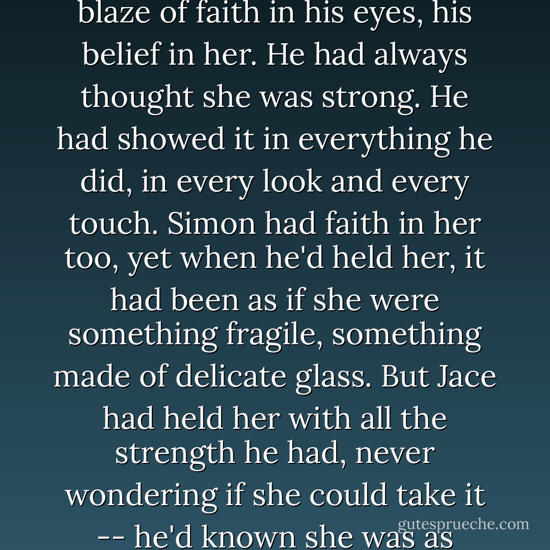 She thought of the way Jace had looked at her then, the blaze of faith in his eyes, his belief in her. He had always thought she was strong. He had showed it in everything he did, in every look and every touch. Simon had faith in her too, yet when he'd held her, it had been as if she were something fragile, something made of delicate glass. But Jace had held her with all the strength he had, never wondering if she could take it -- he'd known she was as strong as he was. - Cassandra Clare