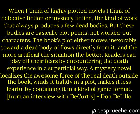 When I think of highly plotted novels I think of detective fiction or mystery fiction, the kind of work that always produces a few dead bodies. But these bodies are basically plot points, not worked-out characters. The book's plot either moves inexorably toward a dead body of flows directly from it, and the more artificial the situation the better. Readers can play off their fears by encountering the death experience in a superficial way. A mystery novel localizes the awesome force of the real death outside the book, winds it tightly in a plot, makes it less fearful by containing it in a kind of game format. [from an interview with DeCurtis] - Don DeLillo