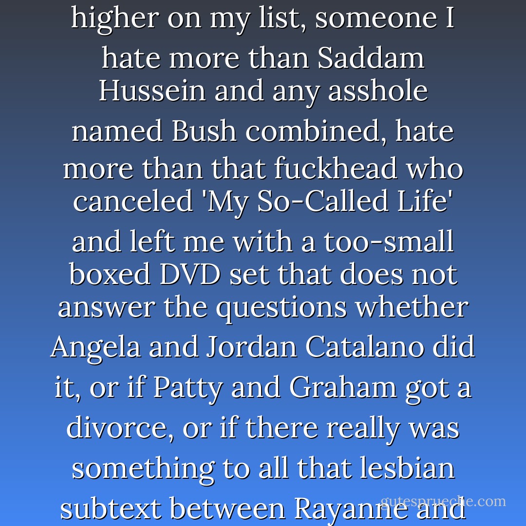 I kind of hate Nick right now, too, but there's someone else higher on my list, someone I hate more than Saddam Hussein and any asshole named Bush combined, hate more than that fuckhead who canceled 'My So-Called Life' and left me with a too-small boxed DVD set that does not answer the questions whether Angela and Jordan Catalano did it, or if Patty and Graham got a divorce, or if there really was something to all that lesbian subtext between Rayanne and Sharon. - Rachel Cohn