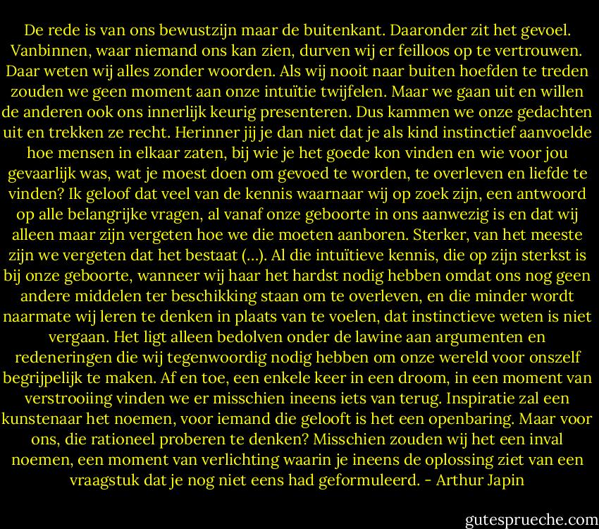 De rede is van ons bewustzijn maar de buitenkant. Daaronder zit het gevoel. Vanbinnen, waar niemand ons kan zien, durven wij er feilloos op te vertrouwen. Daar weten wij alles zonder woorden. Als wij nooit naar buiten hoefden te treden zouden we geen moment aan onze intuïtie twijfelen. Maar we gaan uit en willen de anderen ook ons innerlijk keurig presenteren. Dus kammen we onze gedachten uit en trekken ze recht. Herinner jij je dan niet dat je als kind instinctief aanvoelde hoe mensen in elkaar zaten, bij wie je het goede kon vinden en wie voor jou gevaarlijk was, wat je moest doen om gevoed te worden, te overleven en liefde te vinden? Ik geloof dat veel van de kennis waarnaar wij op zoek zijn, een antwoord op alle belangrijke vragen, al vanaf onze geboorte in ons aanwezig is en dat wij alleen maar zijn vergeten hoe we die moeten aanboren. Sterker, van het meeste zijn we vergeten dat het bestaat (…). Al die intuïtieve kennis, die op zijn sterkst is bij onze geboorte, wanneer wij haar het hardst nodig hebben omdat ons nog geen andere middelen ter beschikking staan om te overleven, en die minder wordt naarmate wij leren te denken in plaats van te voelen, dat instinctieve weten is niet vergaan. Het ligt alleen bedolven onder de lawine aan argumenten en redeneringen die wij tegenwoordig nodig hebben om onze wereld voor onszelf begrijpelijk te maken. Af en toe, een enkele keer in een droom, in een moment van verstrooiing vinden we er misschien ineens iets van terug. Inspiratie zal een kunstenaar het noemen, voor iemand die gelooft is het een openbaring. Maar voor ons, die rationeel proberen te denken? Misschien zouden wij het een inval noemen, een moment van verlichting waarin je ineens de oplossing ziet van een vraagstuk dat je nog niet eens had geformuleerd. - Arthur Japin