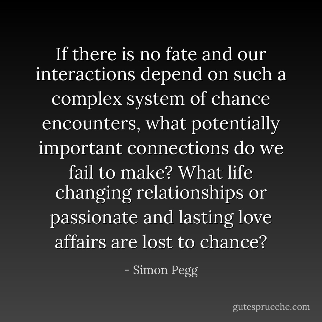 If there is no fate and our interactions depend on such a complex system of chance encounters, what potentially important connections do we fail to make? What life changing relationships or passionate and lasting love affairs are lost to chance? - Simon Pegg