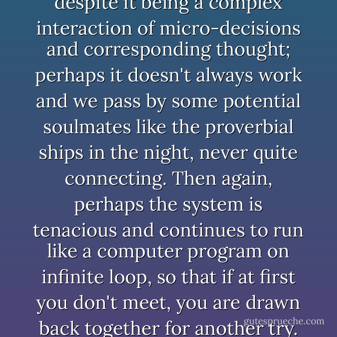 Plainly it isn't an exact science, despite it being a complex interaction of micro-decisions and corresponding thought; perhaps it doesn't always work and we pass by some potential soulmates like the proverbial ships in the night, never quite connecting. Then again, perhaps the system is tenacious and continues to run like a computer program on infinite loop, so that if at first you don't meet, you are drawn back together for another try. - Simon Pegg
