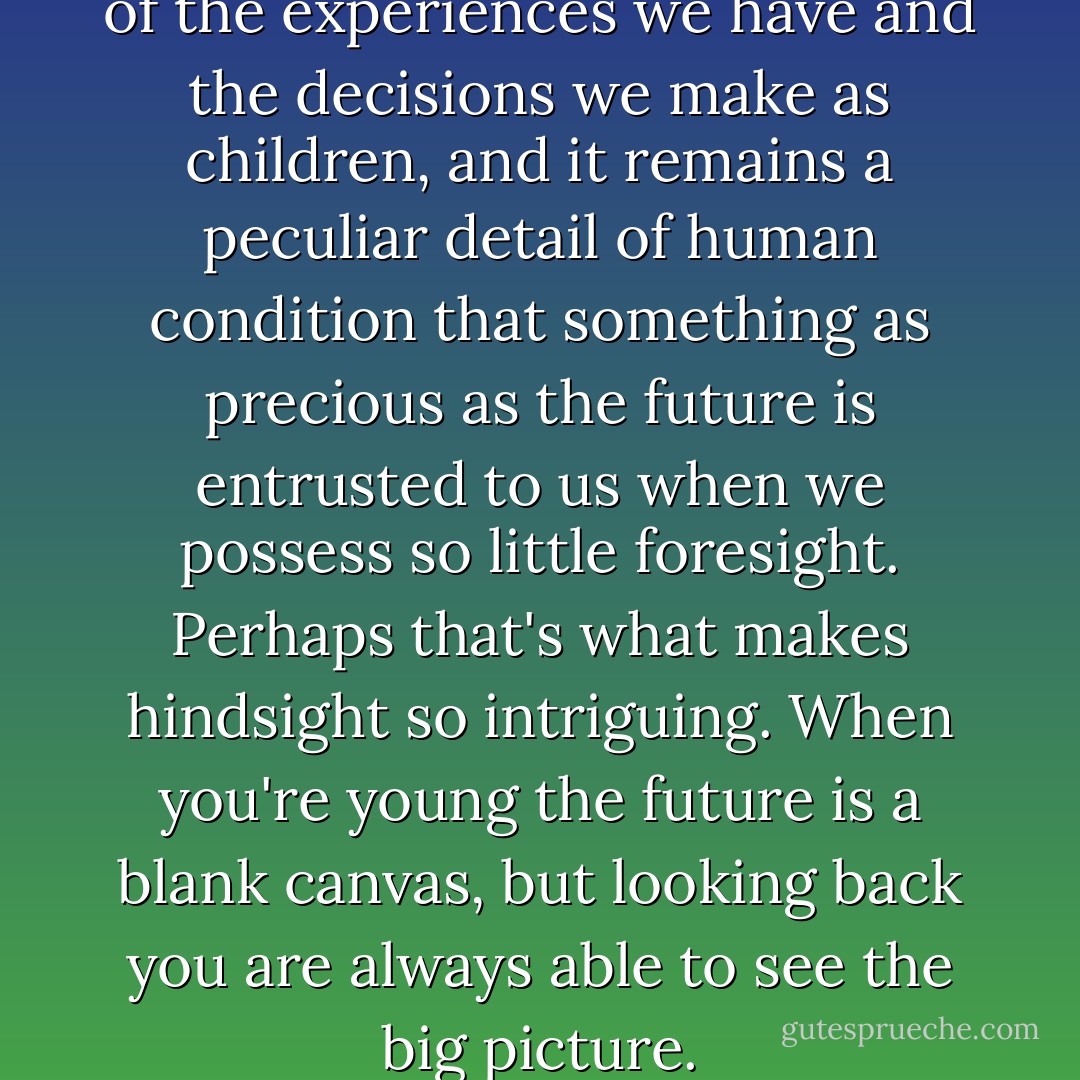 Ultimately, we are all products of the experiences we have and the decisions we make as children, and it remains a peculiar detail of human condition that something as precious as the future is entrusted to us when we possess so little foresight. Perhaps that's what makes hindsight so intriguing. When you're young the future is a blank canvas, but looking back you are always able to see the big picture. - Simon Pegg