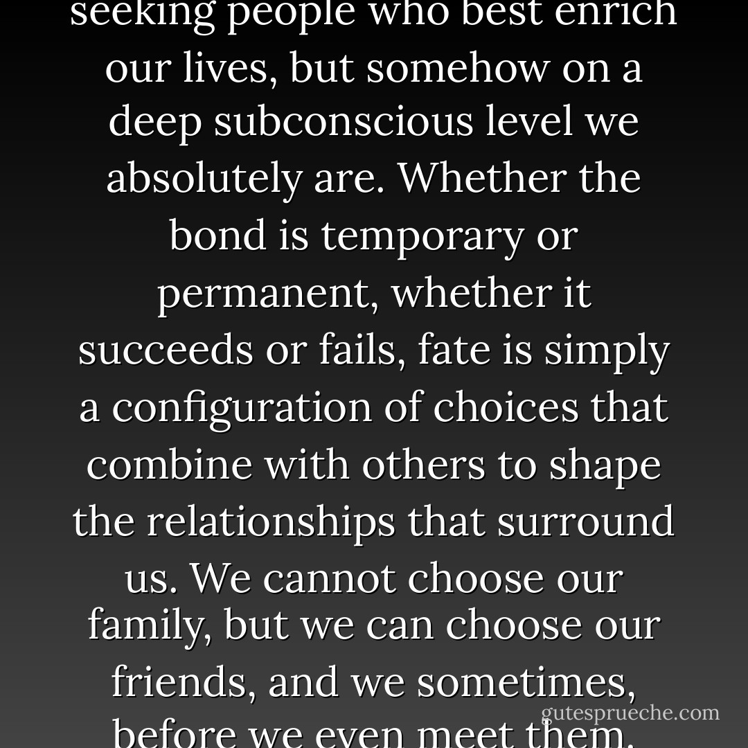 We might not know we are seeking people who best enrich our lives, but somehow on a deep subconscious level we absolutely are. Whether the bond is temporary or permanent, whether it succeeds or fails, fate is simply a configuration of choices that combine with others to shape the relationships that surround us. We cannot choose our family, but we can choose our friends, and we sometimes, before we even meet them. - Simon Pegg