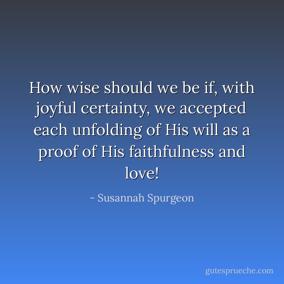 How wise should we be if, with joyful certainty, we accepted each unfolding of His will as a proof of His faithfulness and love! - Susannah Spurgeon