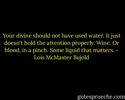 Your divine should not have used water. It just doesn't hold the attention properly. Wine. Or blood, in a pinch. Some liquid that matters. - Lois McMaster Bujold