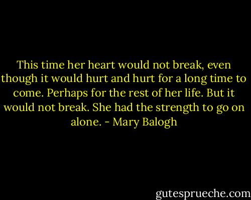 This time her heart would not break, even though it would hurt and hurt for a long time to come. Perhaps for the rest of her life. But it would not break. She had the strength to go on alone. - Mary Balogh