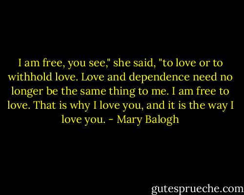 I am free, you see," she said, "to love or to withhold love. Love and dependence need no longer be the same thing to me. I am free to love. That is why I love you, and it is the way I love you. - Mary Balogh