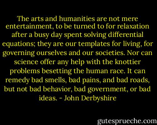 The arts and humanities are not mere entertainment, to be turned to for relaxation after a busy day spent solving differential equations; they are our templates for living, for governing ourselves and our societies. Nor can science offer any help with the knottier problems besetting the human race. It can remedy bad smells, bad pains, and bad roads, but not bad behavior, bad government, or bad ideas. - John Derbyshire