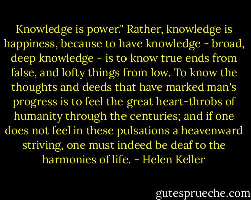 Knowledge is power." Rather, knowledge is happiness, because to have knowledge - broad, deep knowledge - is to know true ends from false, and lofty things from low. To know the thoughts and deeds that have marked man's progress is to feel the great heart-throbs of humanity through the centuries; and if one does not feel in these pulsations a heavenward striving, one must indeed be deaf to the harmonies of life. - Helen Keller